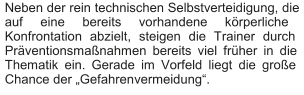 Neben der rein technischen Selbstverteidigung, die  auf eine bereits vorhandene körperliche  Konfrontation abzielt, steigen die Trainer durch  Präventionsmaßnahmen bereits viel früher in die  Thematik ein. Gerade im Vorfeld liegt die große  Chance der „Gefahren vermeidung“.