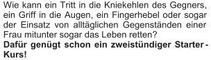 Wie kann ein Tritt in die Kniekehlen des Gegners,  ein Griff in die Augen, ein Fingerhebel oder sogar  der Einsatz von alltäglichen Gegenständen einer  Frau mitunter sogar das Leben retten?    Dafür genügt schon ein zweistündiger Starter - Kurs!