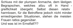 Schluss mit der plumpen Anmache, dem lästigen  Begrapschen, welches allzu oft in Hand - greiflichkeit übergeht. Selbst diesen relativ  harmlosen, für die Betroffene jedoch nicht minder  erniedrigenden Situationen, stehen die meisten  Frauen ratlos gegenüber.   Und was ist im Ernstfall?!?