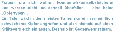 Frauen,   die   sich   wehren   können  wirken selbstsicherer  und werden nicht  so schnell überfallen  –   sind keine  „Opfertypen“.    Ein Tä ter wird in den meisten Fällen nur ein vermeintlich  schwächeres Opfer angreifen und sich niemals auf einen  Kräftevergleich einlassen. Deshalb ist Gegenwehr ratsam.