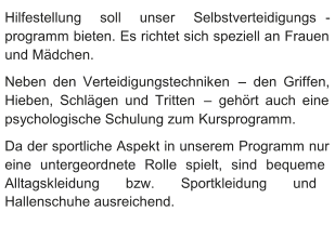 Hilfestellung soll unser Selbstverteidigungs - programm bieten. Es richtet sich speziell an Frauen  und Mädchen.    Neben den Verteidigungstechniken  –   den Griffen,  Hieben, Schlägen und Tritten  –   gehört auch eine  psychologische Schulung zum   Kursprogramm.   Da der sportliche Aspekt in unserem Programm nur  eine untergeordnete Rolle spielt, sind bequeme  Alltagskleidung bzw. Sportkleidung und  Hallenschuhe ausreichend.