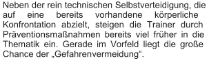 Neben der rein technischen Selbstverteidigung, die  auf eine bereits vorhandene körperliche  Konfrontation abzielt, steigen die Trainer durch  Präventionsmaßnahmen bereits viel früher in die  Thematik ein. Gerade im Vorfeld liegt die große  Chance der „Gefahren vermeidung“.