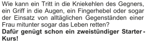 Wie kann ein Tritt in die Kniekehlen des Gegners,  ein Griff in die Augen, ein Fingerhebel oder sogar  der Einsatz von alltäglichen Gegenständen einer  Frau mitunter sogar das Leben retten?    Dafür genügt schon ein zweistündiger Starter - Kurs!