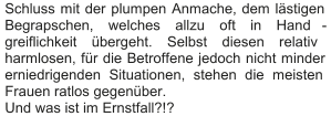 Schluss mit der plumpen Anmache, dem lästigen  Begrapschen, welches allzu oft in Hand - greiflichkeit übergeht. Selbst diesen relativ  harmlosen, für die Betroffene jedoch nicht minder  erniedrigenden Situationen, stehen die meisten  Frauen ratlos gegenüber.   Und was ist im Ernstfall?!?