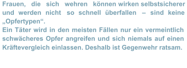 Frauen,   die   sich   wehren   können  wirken selbstsicherer  und werden nicht  so schnell überfallen  –   sind keine  „Opfertypen“.    Ein Tä ter wird in den meisten Fällen nur ein vermeintlich  schwächeres Opfer angreifen und sich niemals auf einen  Kräftevergleich einlassen. Deshalb ist Gegenwehr ratsam.