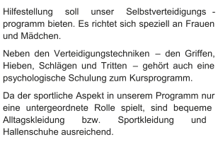 Hilfestellung soll unser Selbstverteidigungs - programm bieten. Es richtet sich speziell an Frauen  und Mädchen.    Neben den Verteidigungstechniken  –   den Griffen,  Hieben, Schlägen und Tritten  –   gehört auch eine  psychologische Schulung zum   Kursprogramm.   Da der sportliche Aspekt in unserem Programm nur  eine untergeordnete Rolle spielt, sind bequeme  Alltagskleidung bzw. Sportkleidung und  Hallenschuhe ausreichend.